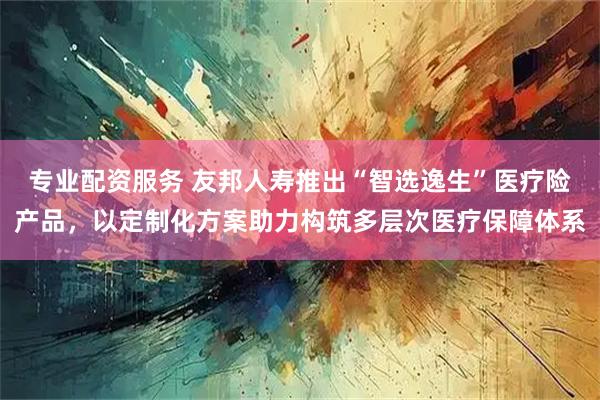 专业配资服务 友邦人寿推出“智选逸生”医疗险产品，以定制化方案助力构筑多层次医疗保障体系
