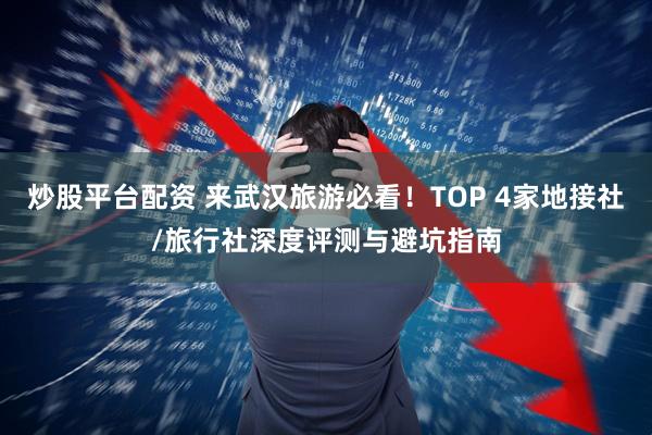 炒股平台配资 来武汉旅游必看！TOP 4家地接社/旅行社深度评测与避坑指南