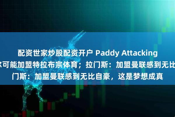 配资世家炒股配资开户 Paddy Attacking Football：巴因迪尔可能加盟特拉布宗体育；拉门斯：加盟曼联感到无比自豪，这是梦想成真