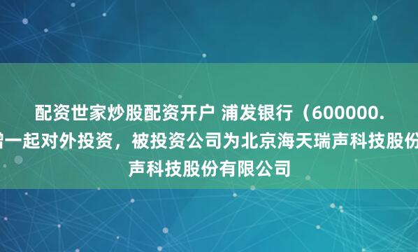 配资世家炒股配资开户 浦发银行（600000.SH）新增一起对外投资，被投资公司为北京海天瑞声科技股份有限公司