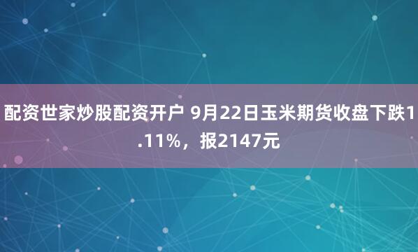 配资世家炒股配资开户 9月22日玉米期货收盘下跌1.11%，报2147元