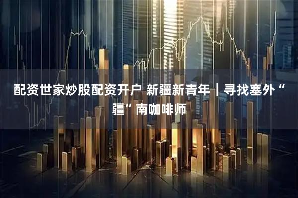 配资世家炒股配资开户 新疆新青年｜寻找塞外“疆”南咖啡师