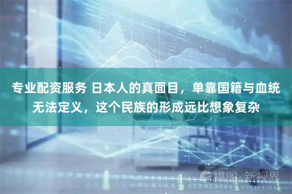 专业配资服务 日本人的真面目，单靠国籍与血统无法定义，这个民族的形成远比想象复杂
