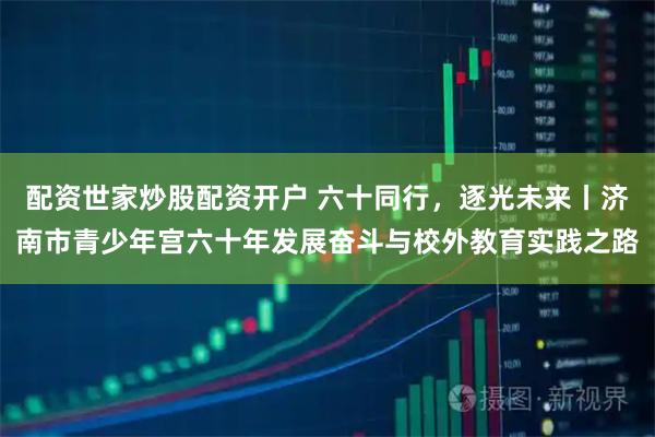 配资世家炒股配资开户 六十同行，逐光未来丨济南市青少年宫六十年发展奋斗与校外教育实践之路