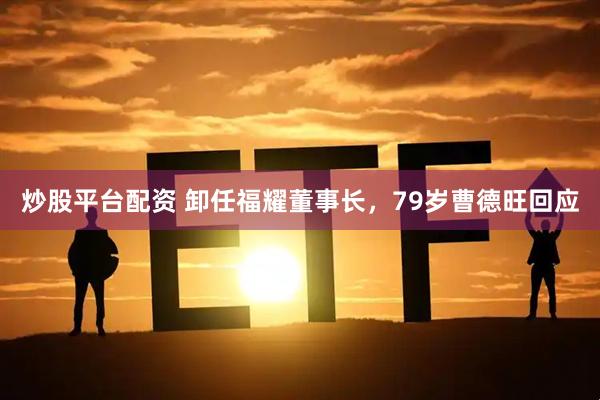 炒股平台配资 卸任福耀董事长，79岁曹德旺回应