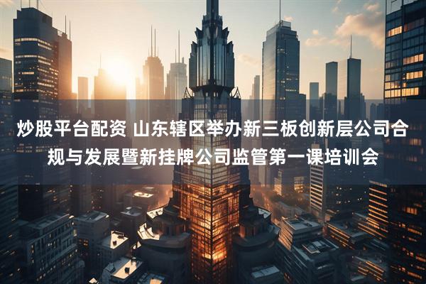 炒股平台配资 山东辖区举办新三板创新层公司合规与发展暨新挂牌公司监管第一课培训会