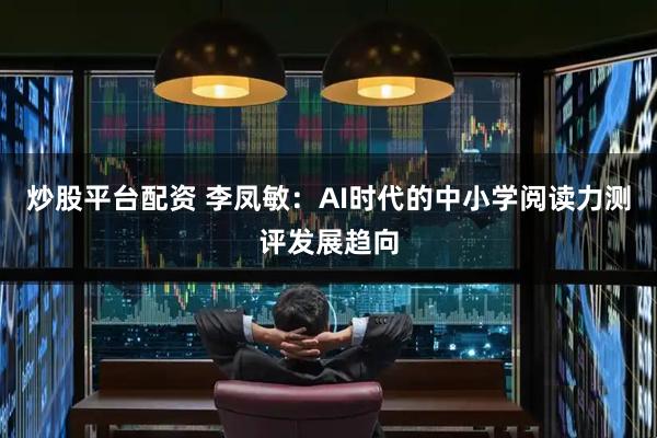 炒股平台配资 李凤敏：AI时代的中小学阅读力测评发展趋向