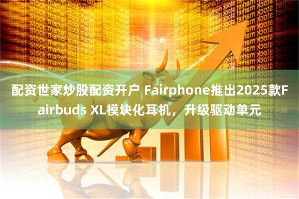 配资世家炒股配资开户 Fairphone推出2025款Fairbuds XL模块化耳机，升级驱动单元
