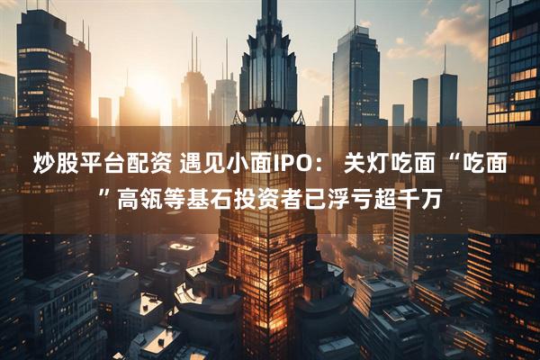 炒股平台配资 遇见小面IPO： 关灯吃面 “吃面”高瓴等基石投资者已浮亏超千万