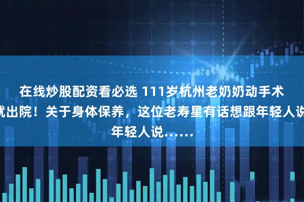 在线炒股配资看必选 111岁杭州老奶奶动手术当天就出院！关于身体保养，这位老寿星有话想跟年轻人说……