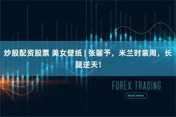 炒股配资股票 美女壁纸 | 张馨予，米兰时装周，长腿逆天！