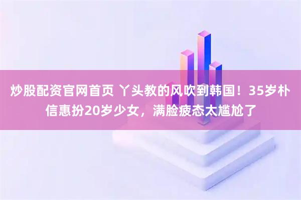 炒股配资官网首页 丫头教的风吹到韩国！35岁朴信惠扮20岁少女，满脸疲态太尴尬了