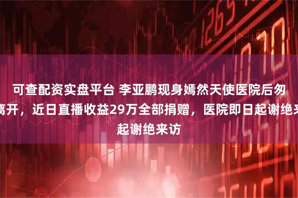 可查配资实盘平台 李亚鹏现身嫣然天使医院后匆匆离开，近日直播收益29万全部捐赠，医院即日起谢绝来访