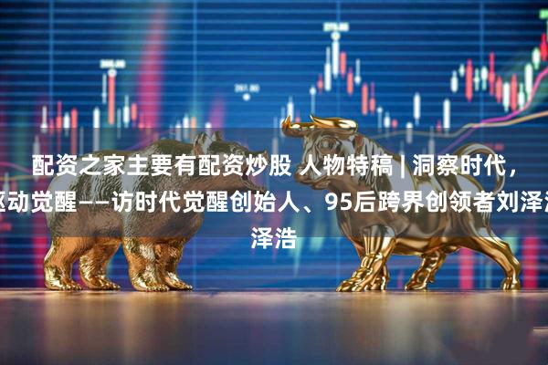 配资之家主要有配资炒股 人物特稿 | 洞察时代，驱动觉醒——访时代觉醒创始人、95后跨界创领者刘泽浩