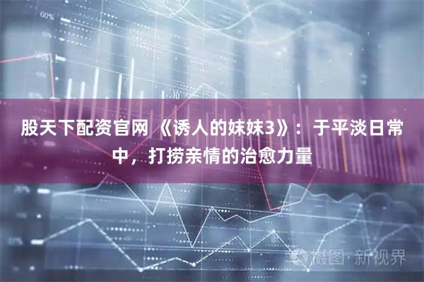 股天下配资官网 《诱人的妺妺3》：于平淡日常中，打捞亲情的治愈力量