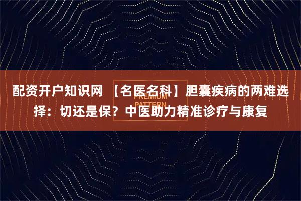配资开户知识网 【名医名科】胆囊疾病的两难选择：切还是保？中医助力精准诊疗与康复