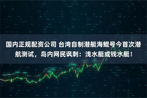 国内正规配资公司 台湾自制潜艇海鲲号今首次潜航测试，岛内网民讽刺：浅水艇或钱水艇！