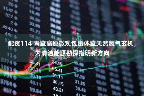 配资114 青藏高原微观包裹体藏天然氢气玄机，为清洁能源勘探指明新方向