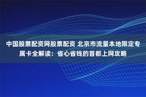 中国股票配资网股票配资 北京市流量本地限定专属卡全解读：省心省钱的首都上网攻略