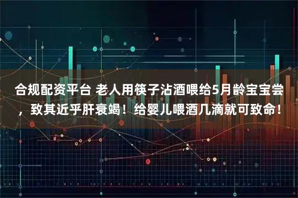 合规配资平台 老人用筷子沾酒喂给5月龄宝宝尝，致其近乎肝衰竭！给婴儿喂酒几滴就可致命！