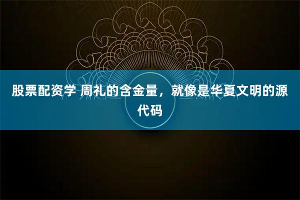 股票配资学 周礼的含金量，就像是华夏文明的源代码