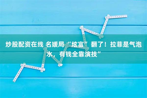 炒股配资在线 名媛局 “炫富” 翻了！拉菲是气泡水，有钱全靠演技”