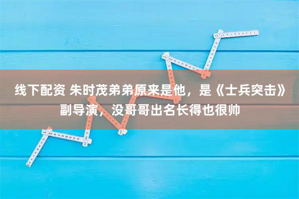 线下配资 朱时茂弟弟原来是他，是《士兵突击》副导演，没哥哥出名长得也很帅