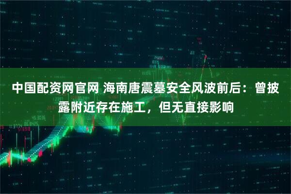 中国配资网官网 海南唐震墓安全风波前后：曾披露附近存在施工，但无直接影响