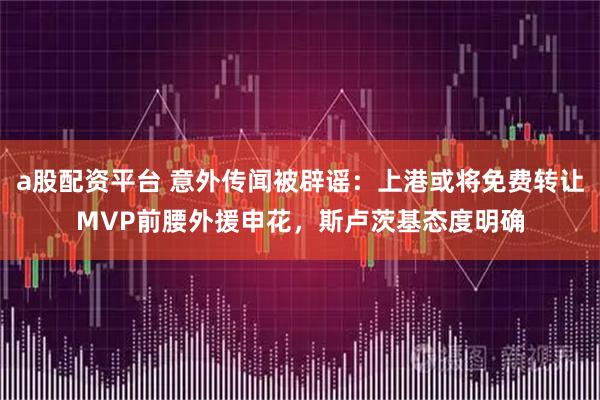 a股配资平台 意外传闻被辟谣：上港或将免费转让MVP前腰外援申花，斯卢茨基态度明确
