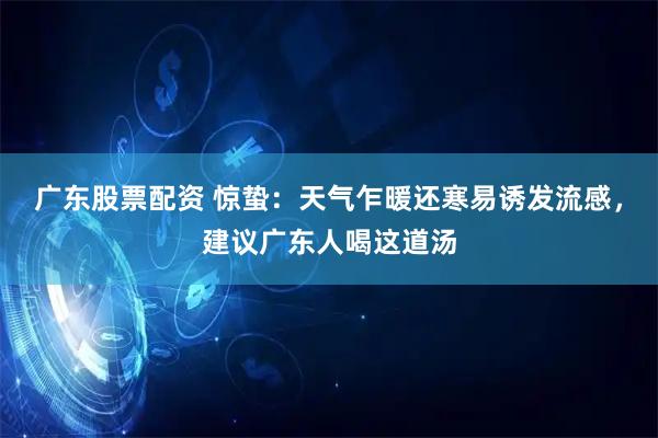 广东股票配资 惊蛰：天气乍暖还寒易诱发流感，建议广东人喝这道汤