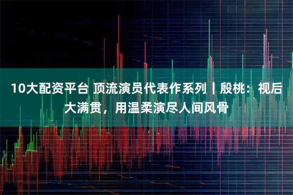 10大配资平台 顶流演员代表作系列｜殷桃：视后大满贯，用温柔演尽人间风骨