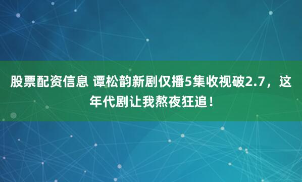 股票配资信息 谭松韵新剧仅播5集收视破2.7，这年代剧让我熬夜狂追！