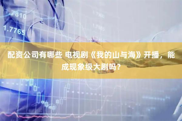 配资公司有哪些 电视剧《我的山与海》开播，能成现象级大剧吗？
