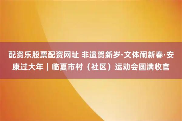 配资乐股票配资网址 非遗贺新岁·文体闹新春·安康过大年｜临夏市村（社区）运动会圆满收官