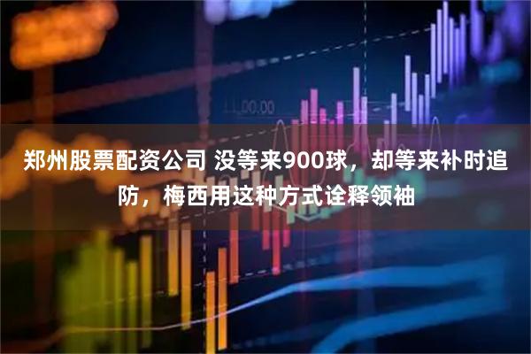 郑州股票配资公司 没等来900球，却等来补时追防，梅西用这种方式诠释领袖