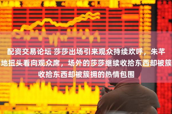 配资交易论坛 莎莎出场引来观众持续欢呼，朱芊曦和教练惊讶地扭头看向观众席，场外的莎莎继续收拾东西却被簇拥的热情包围