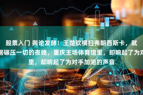 股票入门 舆论发酵！王楚钦横扫弗朗西斯卡，就在这样一个数据碾压一切的夜晚，重庆主场体育馆里，却响起了为对手加油的声音