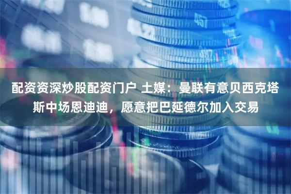 配资资深炒股配资门户 土媒：曼联有意贝西克塔斯中场恩迪迪，愿意把巴延德尔加入交易