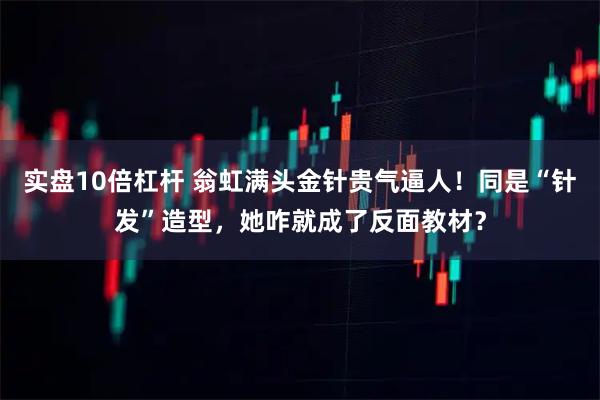 实盘10倍杠杆 翁虹满头金针贵气逼人！同是“针发”造型，她咋就成了反面教材？