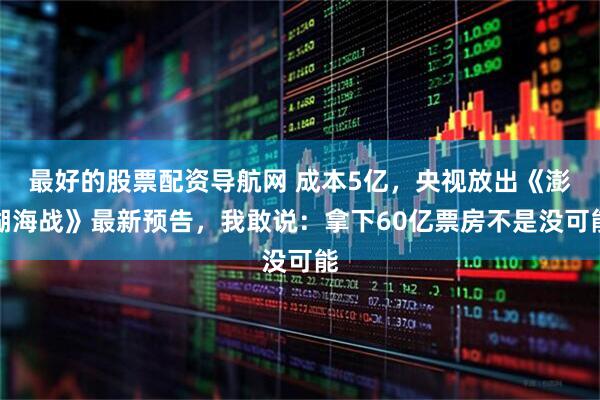 最好的股票配资导航网 成本5亿，央视放出《澎湖海战》最新预告，我敢说：拿下60亿票房不是没可能