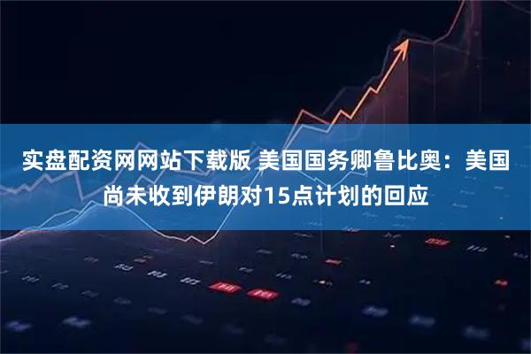 实盘配资网网站下载版 美国国务卿鲁比奥：美国尚未收到伊朗对15点计划的回应