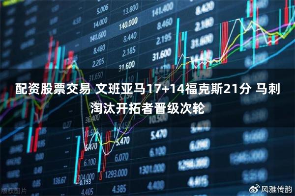 配资股票交易 文班亚马17+14福克斯21分 马刺淘汰开拓者晋级次轮
