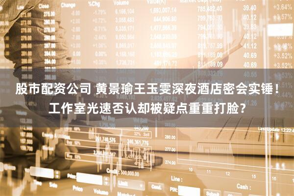 股市配资公司 黄景瑜王玉雯深夜酒店密会实锤！工作室光速否认却被疑点重重打脸？