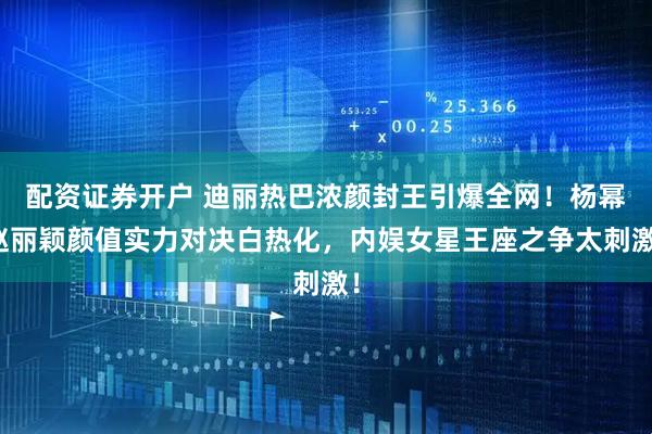 配资证券开户 迪丽热巴浓颜封王引爆全网！杨幂赵丽颖颜值实力对决白热化，内娱女星王座之争太刺激！