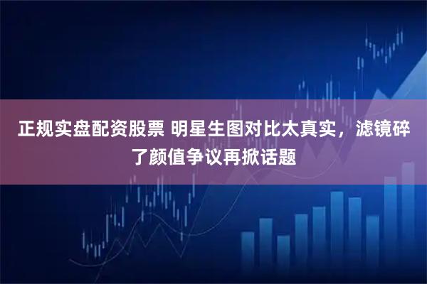 正规实盘配资股票 明星生图对比太真实，滤镜碎了颜值争议再掀话题