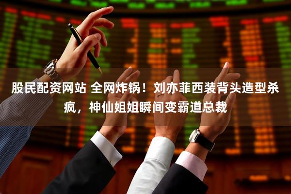 股民配资网站 全网炸锅！刘亦菲西装背头造型杀疯，神仙姐姐瞬间变霸道总裁
