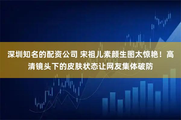 深圳知名的配资公司 宋祖儿素颜生图太惊艳！高清镜头下的皮肤状态让网友集体破防