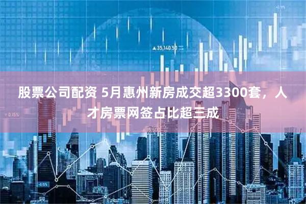 股票公司配资 5月惠州新房成交超3300套，人才房票网签占比超三成