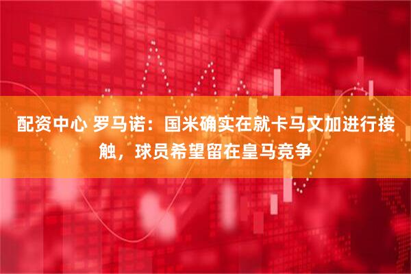 配资中心 罗马诺：国米确实在就卡马文加进行接触，球员希望留在皇马竞争
