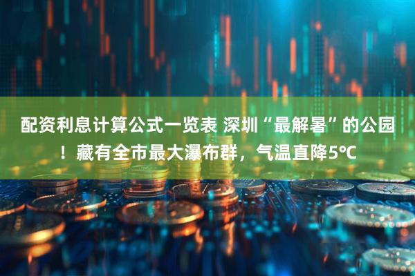 配资利息计算公式一览表 深圳“最解暑”的公园！藏有全市最大瀑布群，气温直降5℃